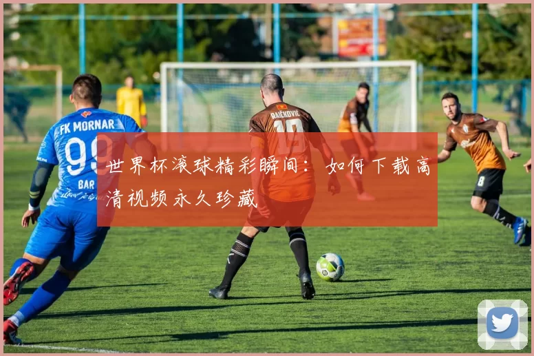 世界杯滚球精彩瞬间：如何下载高清视频永久珍藏